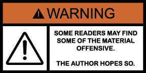 Warning: Some readers may find some of the material offensive. The author hopes so.